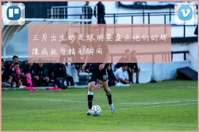 三月出生的足球明星盘点他们的辉煌成就与精彩瞬间