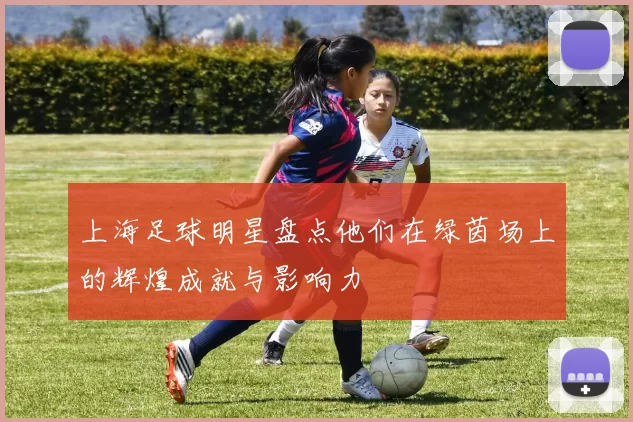 上海足球明星盘点他们在绿茵场上的辉煌成就与影响力
