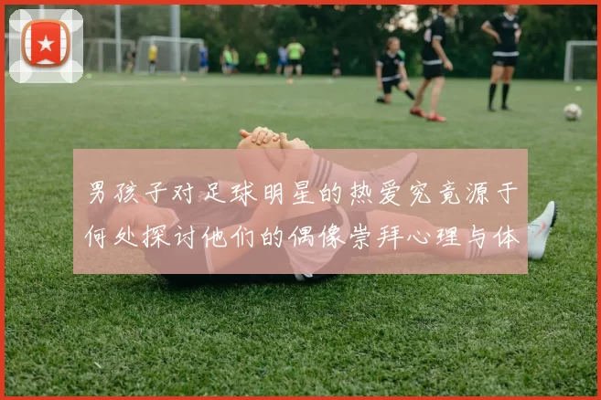 男孩子对足球明星的热爱究竟源于何处探讨他们的偶像崇拜心理与体育影响