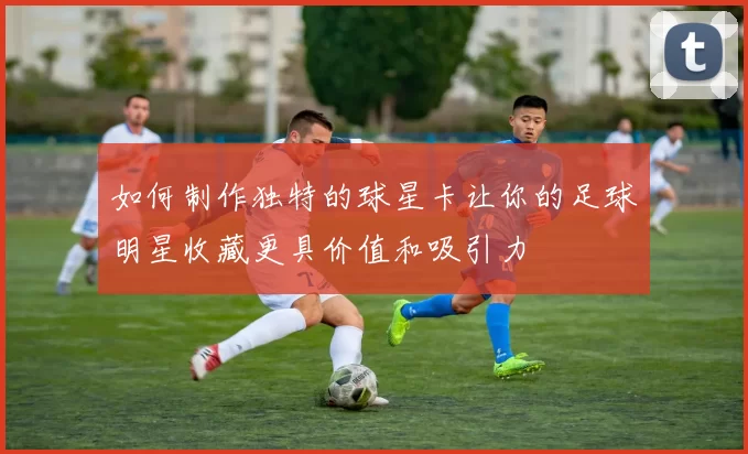 如何制作独特的球星卡让你的足球明星收藏更具价值和吸引力