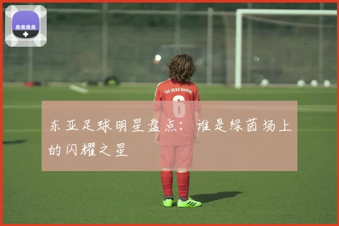 东亚足球明星盘点：谁是绿茵场上的闪耀之星