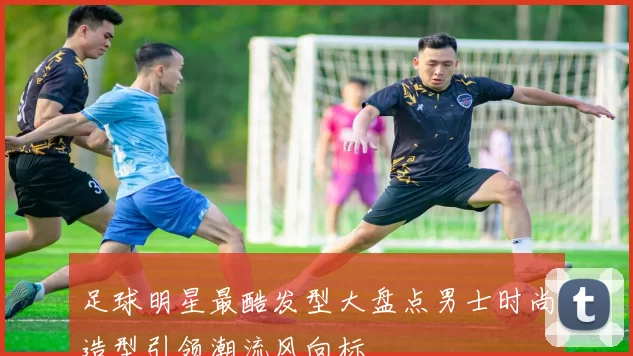 足球明星最酷发型大盘点男士时尚造型引领潮流风向标