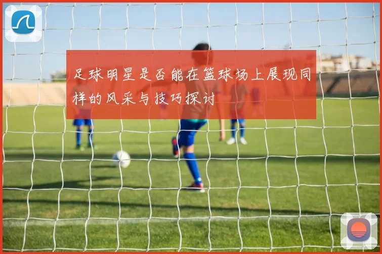 足球明星是否能在篮球场上展现同样的风采与技巧探讨