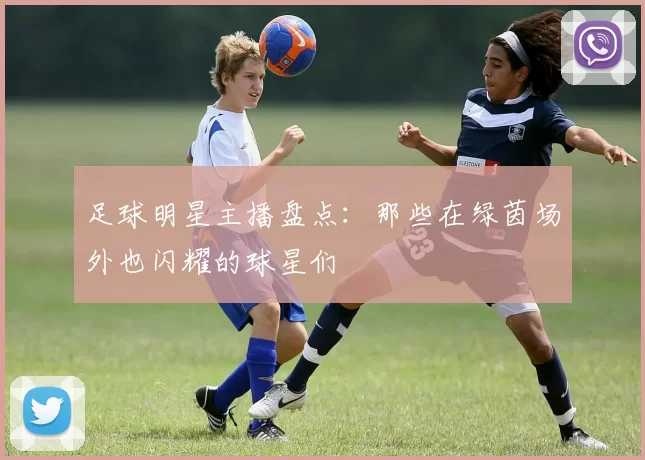 足球明星主播盘点：那些在绿茵场外也闪耀的球星们