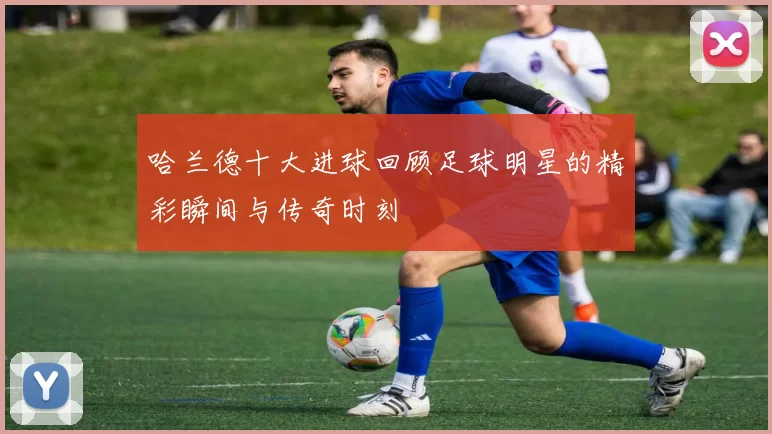 哈兰德十大进球回顾足球明星的精彩瞬间与传奇时刻