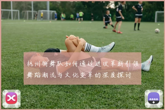 杭州街舞队如何通过进攻革新引领舞蹈潮流与文化变革的深度探讨
