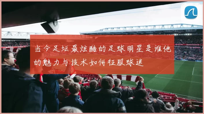 当今足坛最炫酷的足球明星是谁他的魅力与技术如何征服球迷