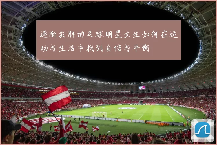 逐渐发胖的足球明星女生如何在运动与生活中找到自信与平衡