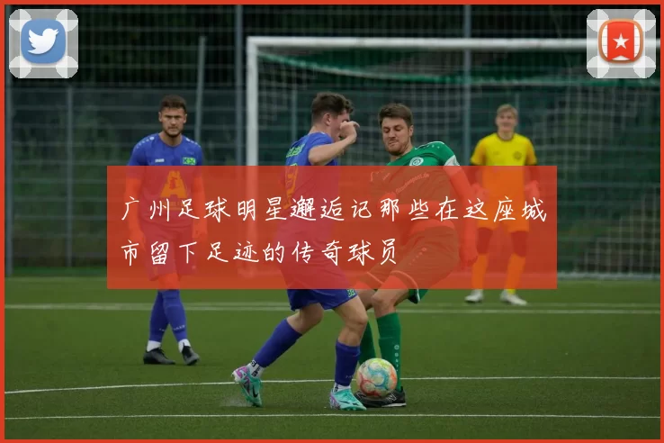 广州足球明星邂逅记那些在这座城市留下足迹的传奇球员