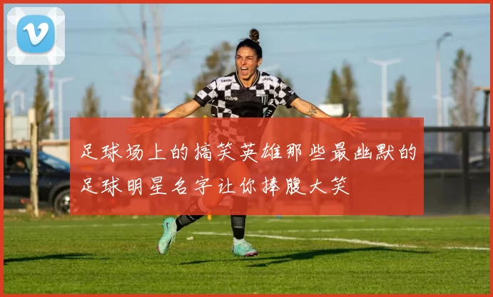 足球场上的搞笑英雄那些最幽默的足球明星名字让你捧腹大笑