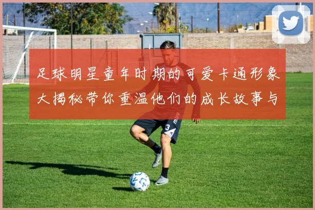 足球明星童年时期的可爱卡通形象大揭秘带你重温他们的成长故事与梦想