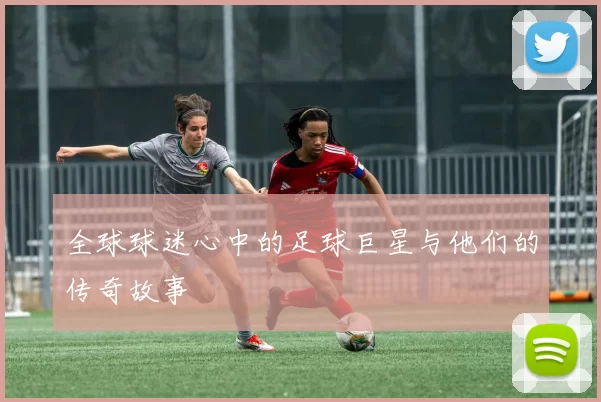 全球球迷心中的足球巨星与他们的传奇故事