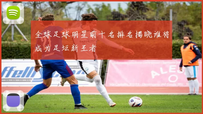 全球足球明星前十名排名揭晓谁将成为足坛新王者