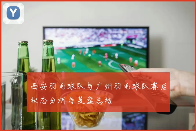 西安羽毛球队与广州羽毛球队赛后状态分析与复盘总结