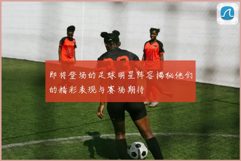 即将登场的足球明星阵容揭秘他们的精彩表现与赛场期待