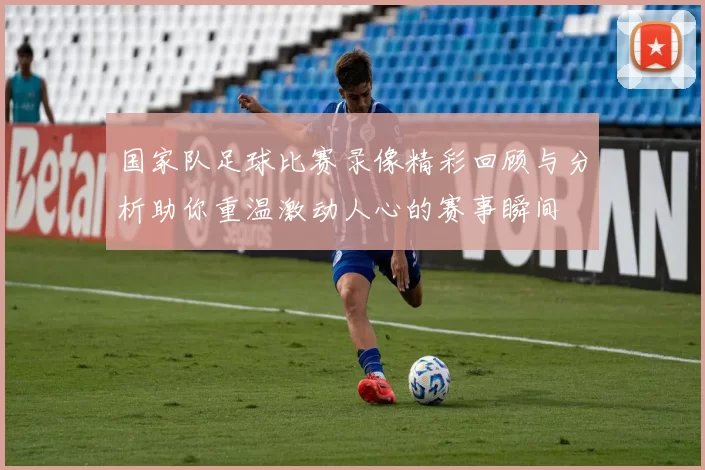 国家队足球比赛录像精彩回顾与分析助你重温激动人心的赛事瞬间
