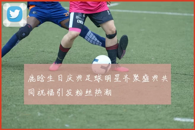 鹿晗生日庆典足球明星齐聚盛典共同祝福引发粉丝热潮