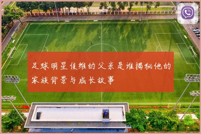 足球明星佳维的父亲是谁揭秘他的家族背景与成长故事
