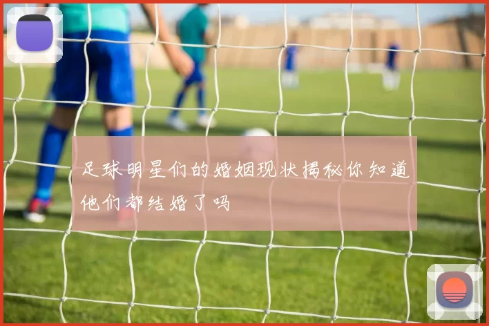 足球明星们的婚姻现状揭秘你知道他们都结婚了吗