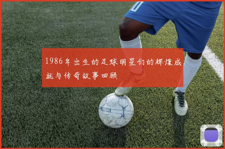 1986年出生的足球明星们的辉煌成就与传奇故事回顾