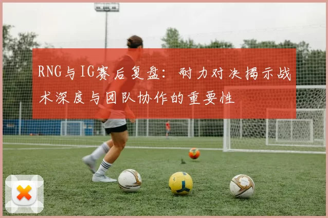 RNG与IG赛后复盘：耐力对决揭示战术深度与团队协作的重要性