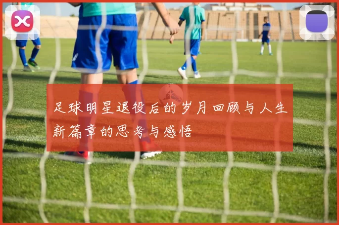 足球明星退役后的岁月回顾与人生新篇章的思考与感悟