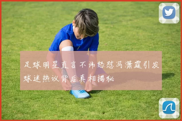 足球明星直言不讳怒怼冯潇霆引发球迷热议背后真相揭秘