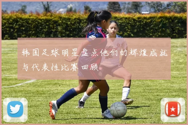 韩国足球明星盘点他们的辉煌成就与代表性比赛回顾