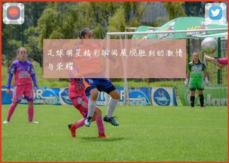 足球明星精彩瞬间展现胜利的激情与荣耀