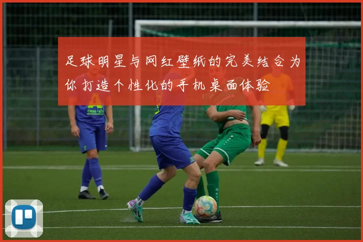 足球明星与网红壁纸的完美结合为你打造个性化的手机桌面体验