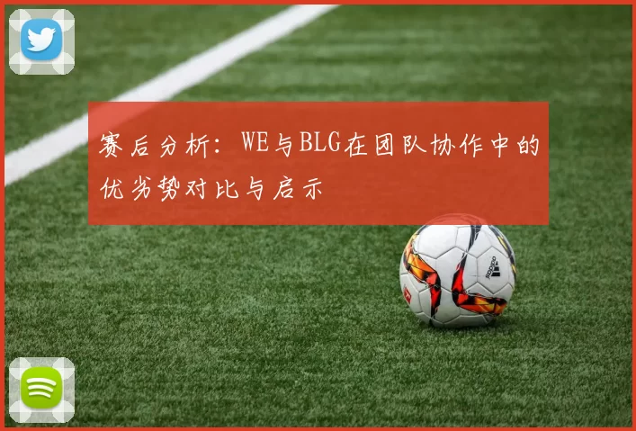 赛后分析：WE与BLG在团队协作中的优劣势对比与启示
