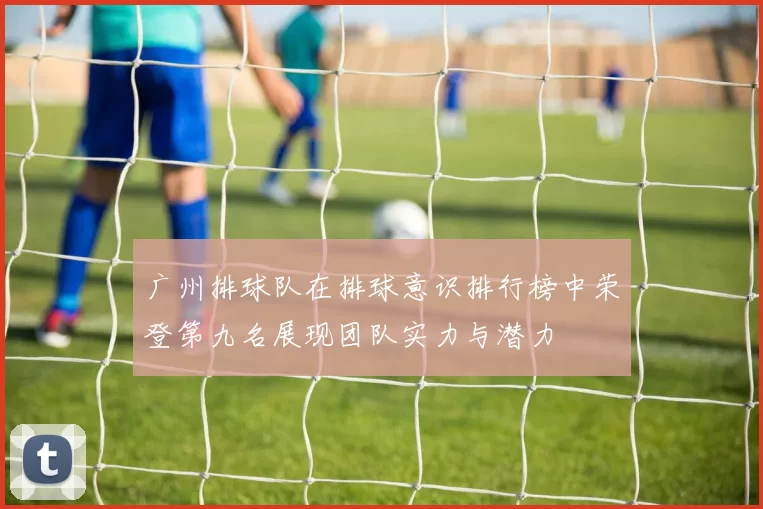 广州排球队在排球意识排行榜中荣登第九名展现团队实力与潜力