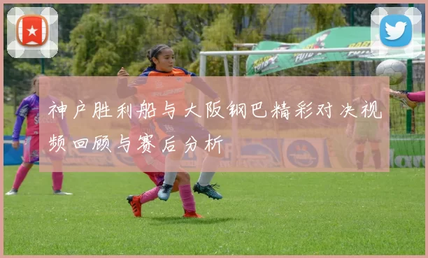 神户胜利船与大阪钢巴精彩对决视频回顾与赛后分析