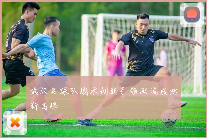武汉足球队战术创新引领潮流成就新高峰
