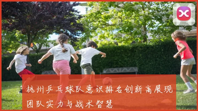 杭州乒乓球队意识排名创新高展现团队实力与战术智慧