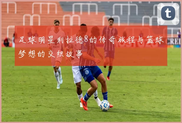 足球明星利拉德8的传奇旅程与篮球梦想的交织故事
