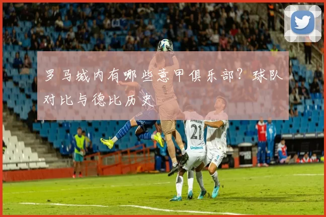 罗马城内有哪些意甲俱乐部？球队对比与德比历史