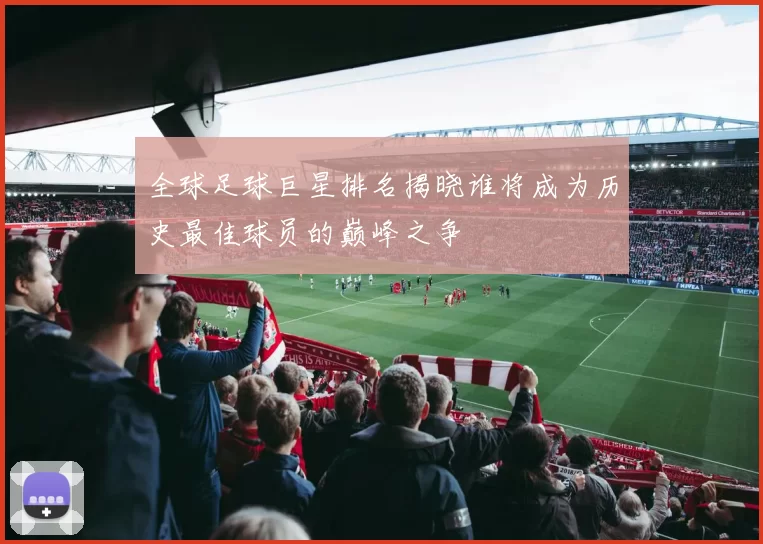 全球足球巨星排名揭晓谁将成为历史最佳球员的巅峰之争