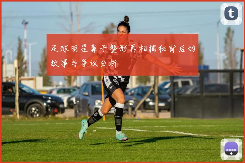足球明星鼻子整形真相揭秘背后的故事与争议分析