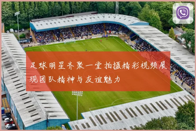 足球明星齐聚一堂拍摄精彩视频展现团队精神与友谊魅力
