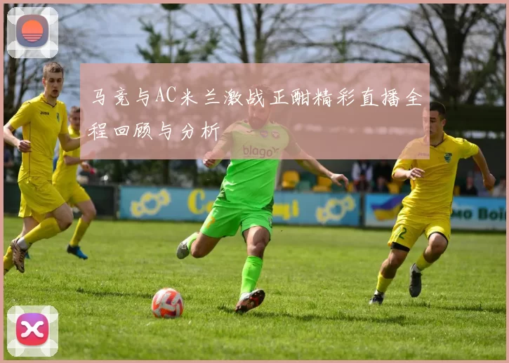 马竞与AC米兰激战正酣精彩直播全程回顾与分析