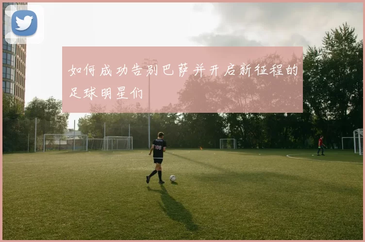 如何成功告别巴萨并开启新征程的足球明星们