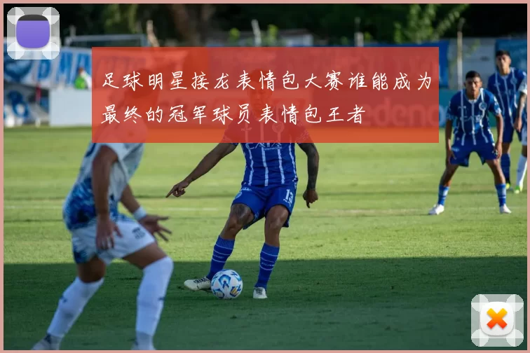 足球明星接龙表情包大赛谁能成为最终的冠军球员表情包王者