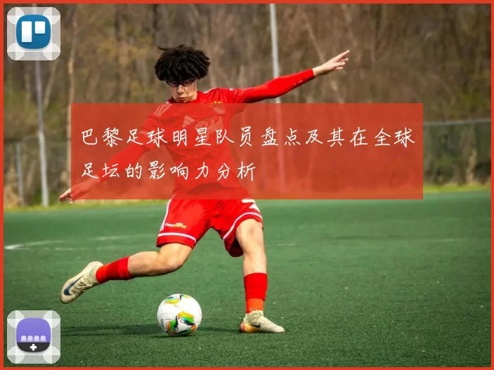 巴黎足球明星队员盘点及其在全球足坛的影响力分析