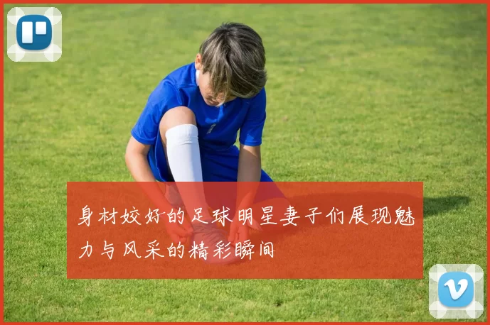 身材姣好的足球明星妻子们展现魅力与风采的精彩瞬间