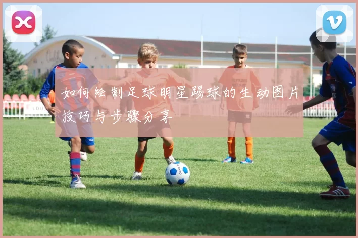 如何绘制足球明星踢球的生动图片技巧与步骤分享