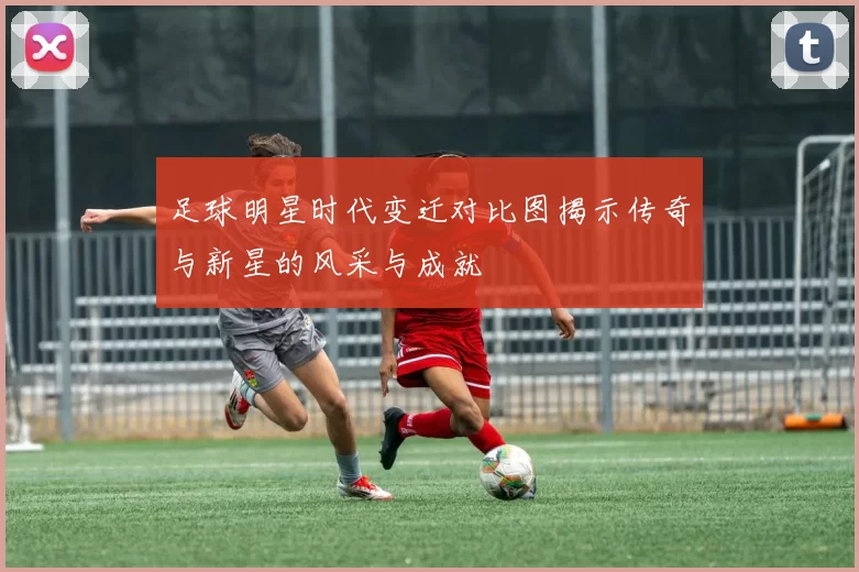 足球明星时代变迁对比图揭示传奇与新星的风采与成就