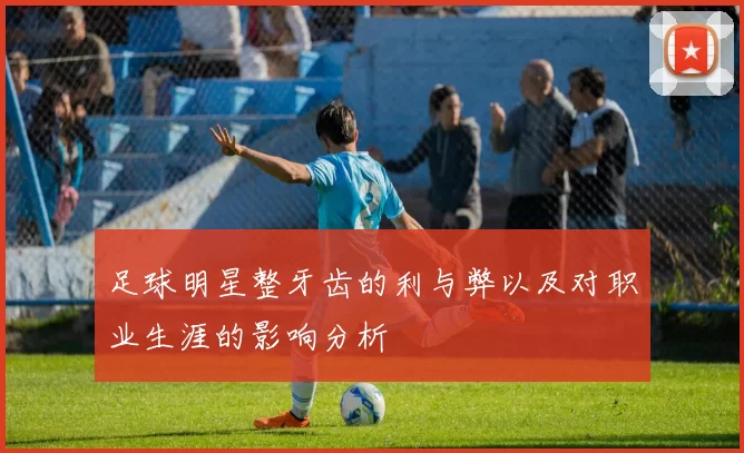 足球明星整牙齿的利与弊以及对职业生涯的影响分析