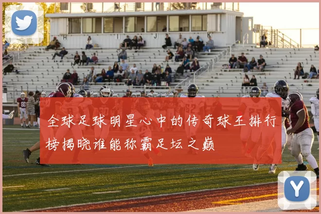 全球足球明星心中的传奇球王排行榜揭晓谁能称霸足坛之巅