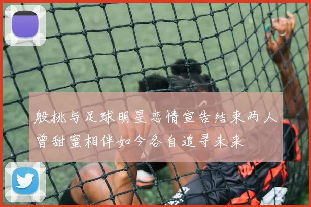 殷桃与足球明星恋情宣告结束两人曾甜蜜相伴如今各自追寻未来